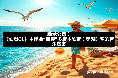 腾龙公司：《仙剑OL》主题曲“情缠”多版本欣赏：穿越时空的音乐盛宴